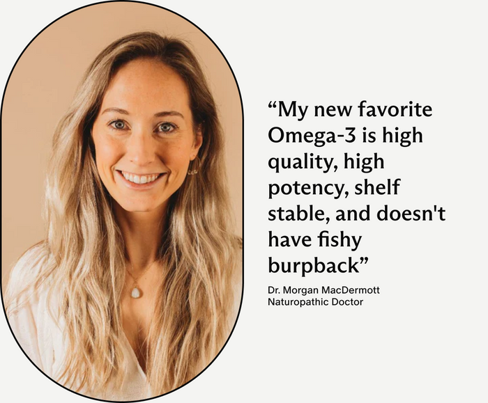 Dr. Morgan MacDermott, Naturopathic Doctor, My new favorite Omega-3 is high quality, high potency, shelf stable, and doesn't have fishy burpback